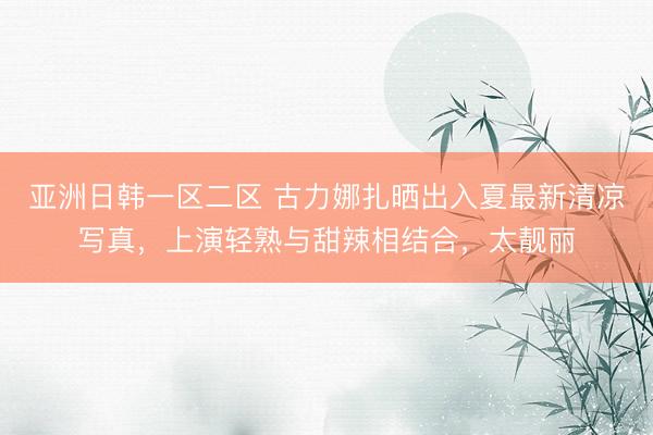 亚洲日韩一区二区 古力娜扎晒出入夏最新清凉写真，上演轻熟与甜辣相结合，太靓丽