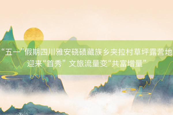 “五一”假期四川雅安硗碛藏族乡夹拉村草坪露营地迎来“首秀” 文旅流量变“共富增量”