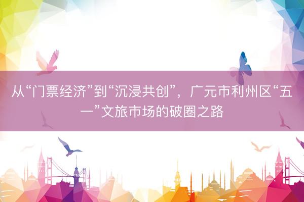 从“门票经济”到“沉浸共创”，广元市利州区“五一”文旅市场的破圈之路