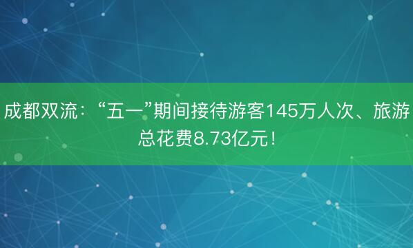 成都双流：“五一”期间接待游客145万人次、旅游总花费8.73亿元！