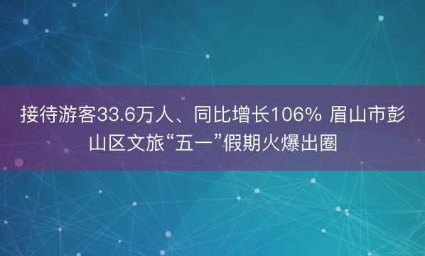 接待游客33.6万人、同比增长106% 眉山市彭山区文旅“五一”假期火爆出圈