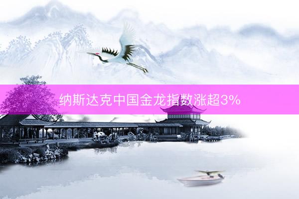 纳斯达克中国金龙指数涨超3%