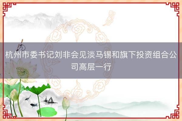 杭州市委书记刘非会见淡马锡和旗下投资组合公司高层一行