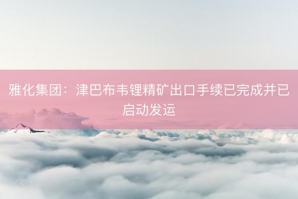 雅化集团：津巴布韦锂精矿出口手续已完成并已启动发运