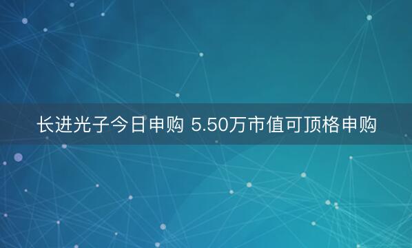长进光子今日申购 5.50万市值可顶格申购