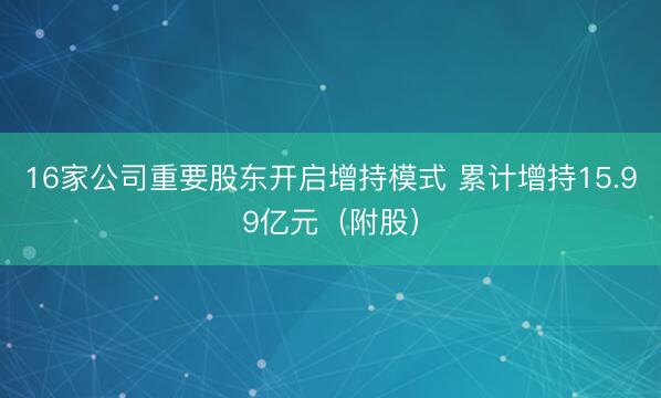 16家公司重要股东开启增持模式 累计增持15.99亿元（附股）