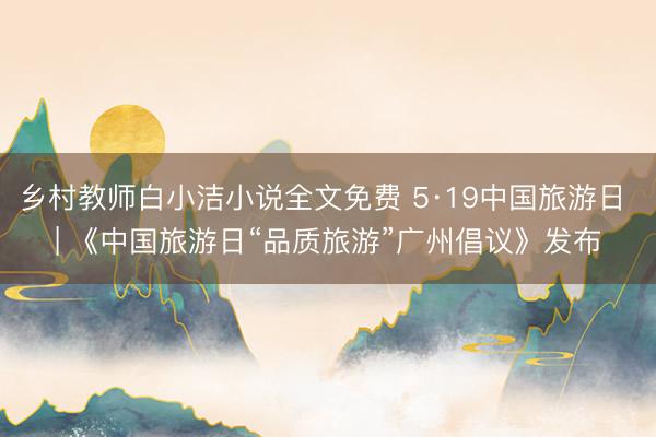 乡村教师白小洁小说全文免费 5·19中国旅游日 | 《中国旅游日“品质旅游”广州倡议》发布