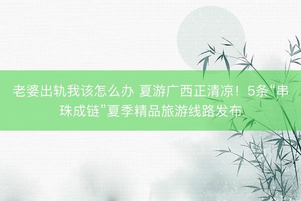 老婆出轨我该怎么办 夏游广西正清凉！5条“串珠成链”夏季精品旅游线路发布