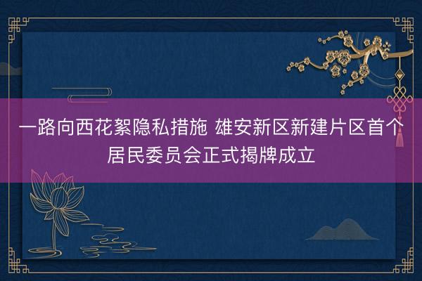 一路向西花絮隐私措施 雄安新区新建片区首个居民委员会正式揭牌成立