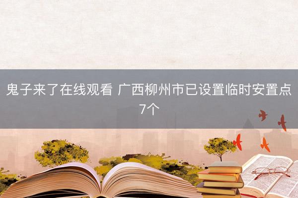 鬼子来了在线观看 广西柳州市已设置临时安置点7个