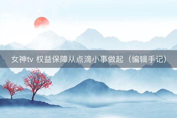 女神tv 权益保障从点滴小事做起（编辑手记）