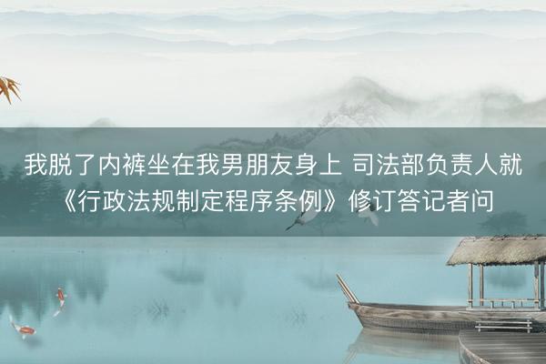 我脱了内裤坐在我男朋友身上 司法部负责人就《行政法规制定程序条例》修订答记者问