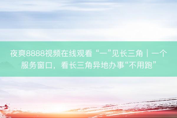 夜爽8888视频在线观看 “一”见长三角|一个服务窗口,看长三角异地办事“不用跑”
