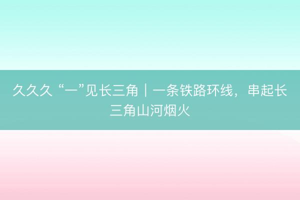 久久久 “一”见长三角|一条铁路环线,串起长三角山河烟火