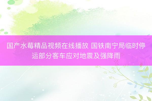 国产水莓精品视频在线播放 国铁南宁局临时停运部分客车应对地震及强降雨