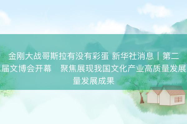 金刚大战哥斯拉有没有彩蛋 新华社消息｜第二十二届文博会开幕　聚焦展现我国文化产业高质量发展成果