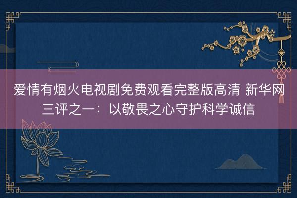 爱情有烟火电视剧免费观看完整版高清 新华网三评之一：以敬畏之心守护科学诚信