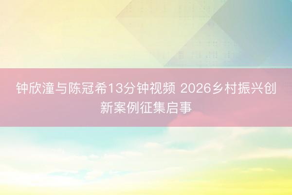 钟欣潼与陈冠希13分钟视频 2026乡村振兴创新案例征集启事