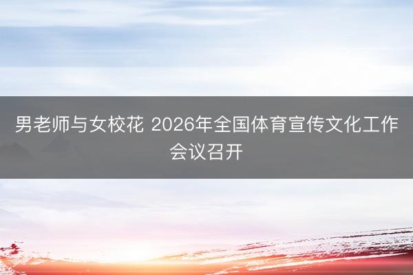 男老师与女校花 2026年全国体育宣传文化工作会议召开
