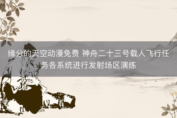 缘分的天空动漫免费 神舟二十三号载人飞行任务各系统进行发射场区演练