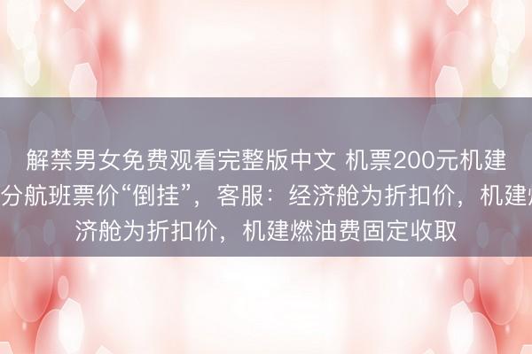 解禁男女免费观看完整版中文 机票200元机建燃油220元，部分航班票价“倒挂”，客服：经济舱为折扣价，机建燃油费固定收取