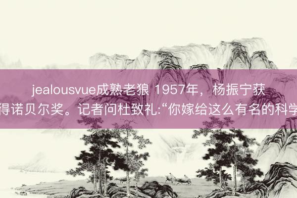 jealousvue成熟老狼 1957年,杨振宁获得诺贝尔奖。记者问杜致礼:“你嫁给这么有名的科学