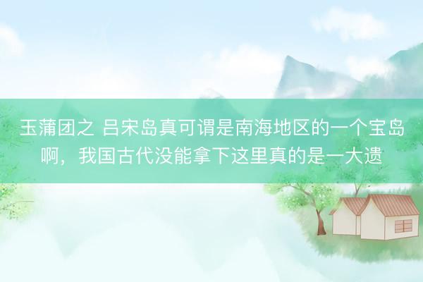 玉蒲团之 吕宋岛真可谓是南海地区的一个宝岛啊，我国古代没能拿下这里真的是一大遗