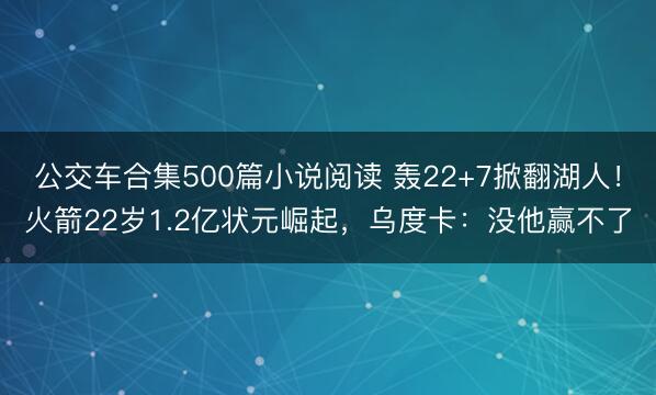 公交车合集500篇小说阅读 轰22+7掀翻湖人！火箭22岁1.2亿状元崛起，乌度卡：没他赢不了