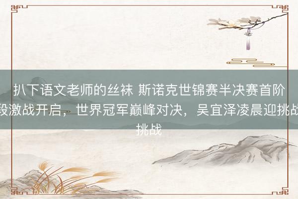 扒下语文老师的丝袜 斯诺克世锦赛半决赛首阶段激战开启，世界冠军巅峰对决，吴宜泽凌晨迎挑战