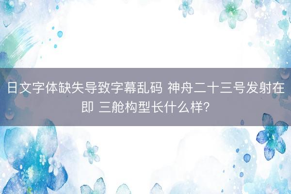 日文字体缺失导致字幕乱码 神舟二十三号发射在即 三舱构型长什么样？
