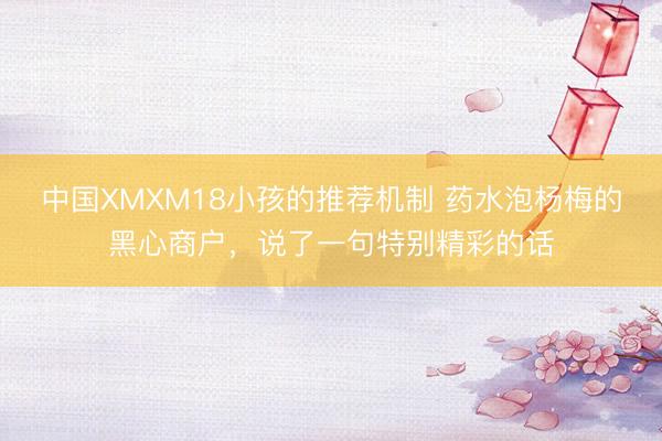 中国XMXM18小孩的推荐机制 药水泡杨梅的黑心商户，说了一句特别精彩的话