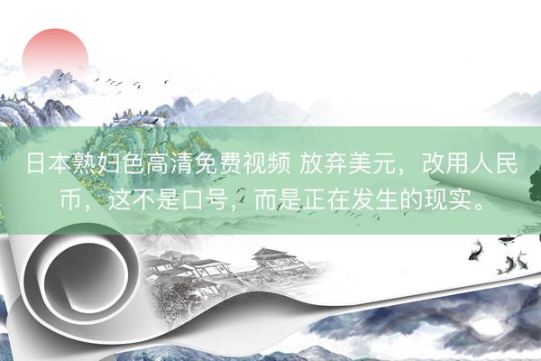 日本熟妇色高清免费视频 放弃美元，改用人民币，这不是口号，而是正在发生的现实。