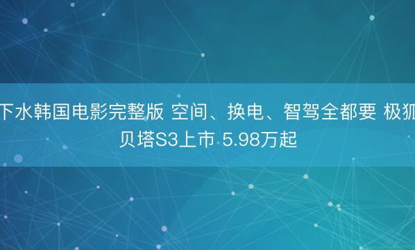 下水韩国电影完整版 空间、换电、智驾全都要 极狐贝塔S3上市 5.98万起