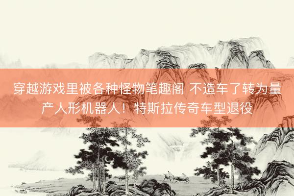 穿越游戏里被各种怪物笔趣阁 不造车了转为量产人形机器人！特斯拉传奇车型退役