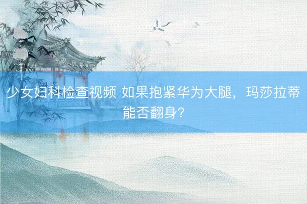 少女妇科检查视频 如果抱紧华为大腿，玛莎拉蒂能否翻身？
