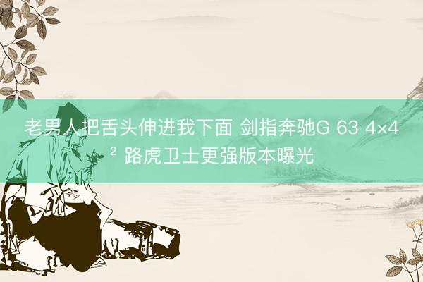老男人把舌头伸进我下面 剑指奔驰G 63 4×4² 路虎卫士更强版本曝光