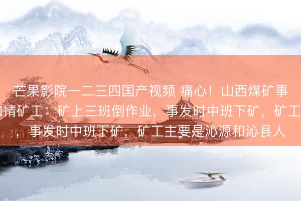 芒果影院一二三四国产视频 痛心！山西煤矿事故已致90人死亡，知情矿工：矿上三班倒作业，事发时中班下矿，矿工主要是沁源和沁县人