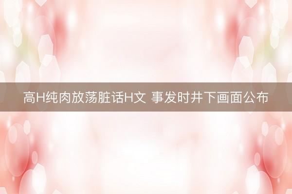 高H纯肉放荡脏话H文 事发时井下画面公布