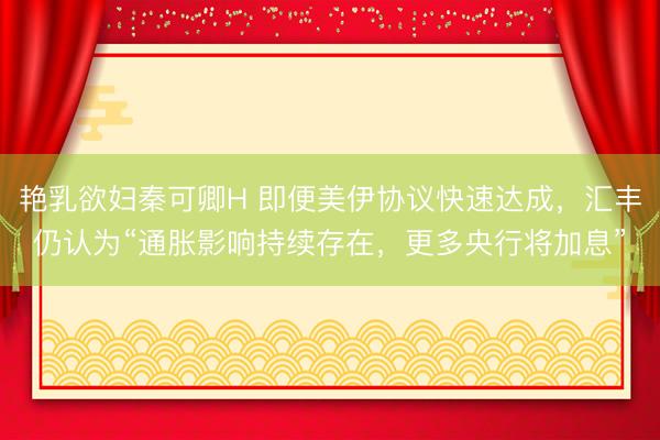 艳乳欲妇秦可卿H 即便美伊协议快速达成，汇丰仍认为“通胀影响持续存在，更多央行将加息”
