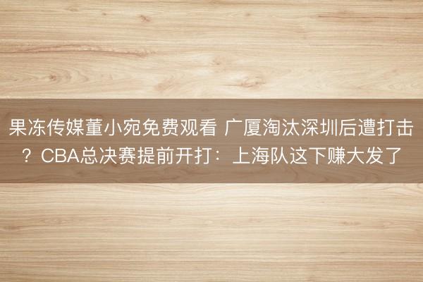 果冻传媒董小宛免费观看 广厦淘汰深圳后遭打击？CBA总决赛提前开打：上海队这下赚大发了