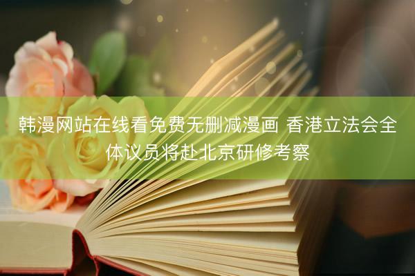 韩漫网站在线看免费无删减漫画 香港立法会全体议员将赴北京研修考察