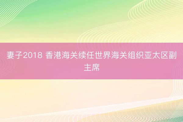 妻子2018 香港海关续任世界海关组织亚太区副主席