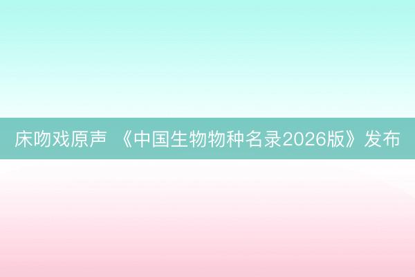 床吻戏原声 《中国生物物种名录2026版》发布
