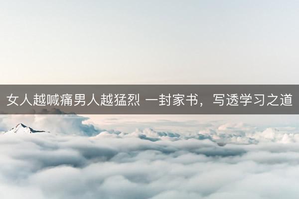 女人越喊痛男人越猛烈 一封家书，写透学习之道