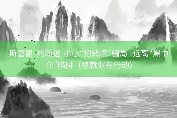 斯嘉丽·约翰逊 小心“招转培”骗局  远离“黑中介”陷阱（稳就业在行动）