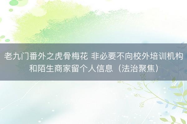 老九门番外之虎骨梅花 非必要不向校外培训机构和陌生商家留个人信息(法治聚焦)