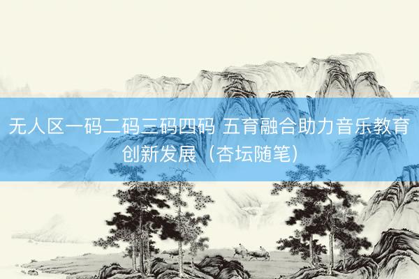 无人区一码二码三码四码 五育融合助力音乐教育创新发展（杏坛随笔）