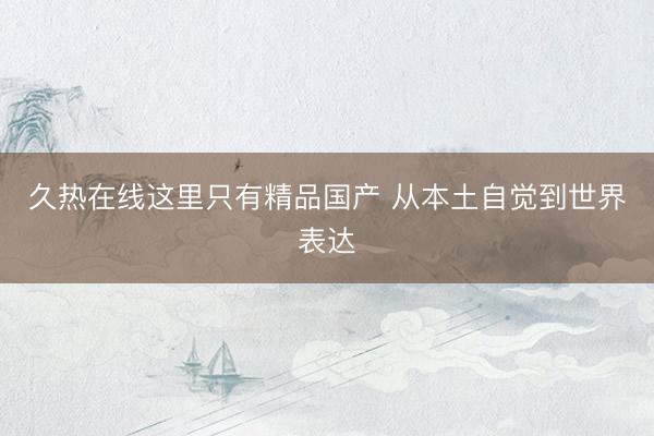 久热在线这里只有精品国产 从本土自觉到世界表达