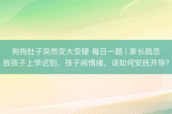 狗狗肚子突然变大变硬 每日一题 | 家长疏忽致孩子上学迟到，孩子闹情绪，该如何安抚开导？
