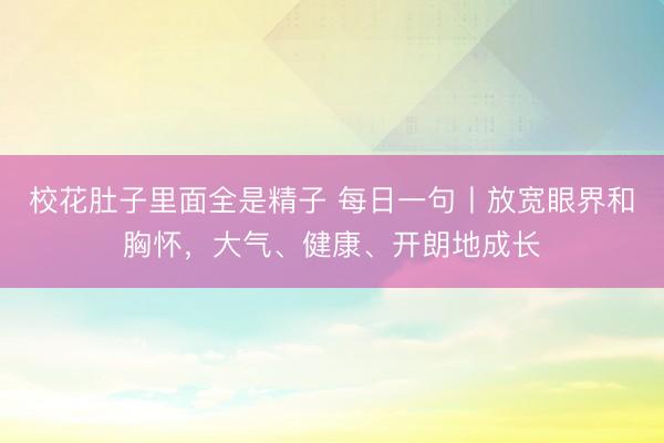 校花肚子里面全是精子 每日一句丨放宽眼界和胸怀，<a href=